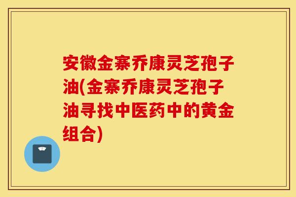 安徽金寨乔康灵芝孢子油(金寨乔康灵芝孢子油寻找中医药中的黄金组合)
