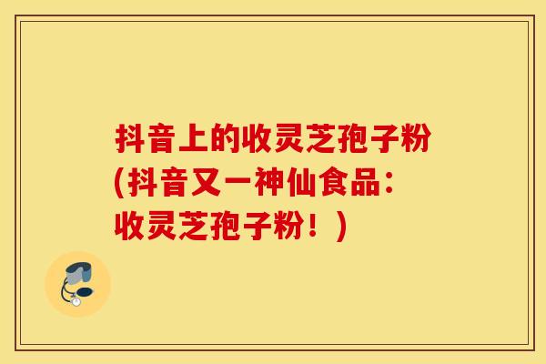 抖音上的收灵芝孢子粉(抖音又一神仙食品：收灵芝孢子粉！)