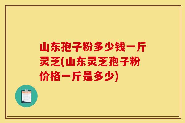 山东孢子粉多少钱一斤灵芝(山东灵芝孢子粉价格一斤是多少)