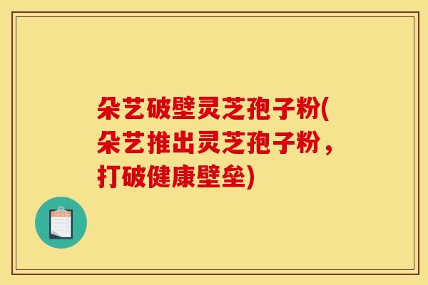 朵艺破壁灵芝孢子粉(朵艺推出灵芝孢子粉，打破健康壁垒)