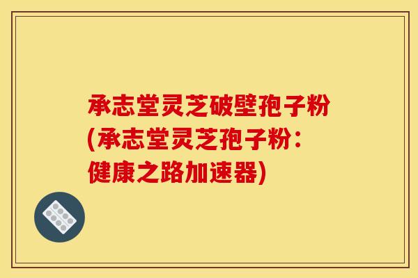 承志堂灵芝破壁孢子粉(承志堂灵芝孢子粉：健康之路加速器)