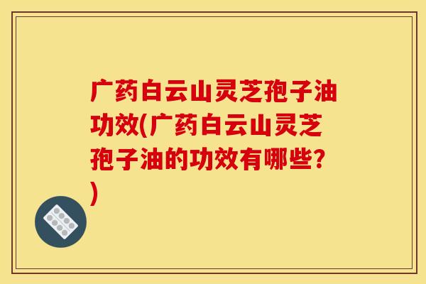 广药白云山灵芝孢子油功效(广药白云山灵芝孢子油的功效有哪些？)