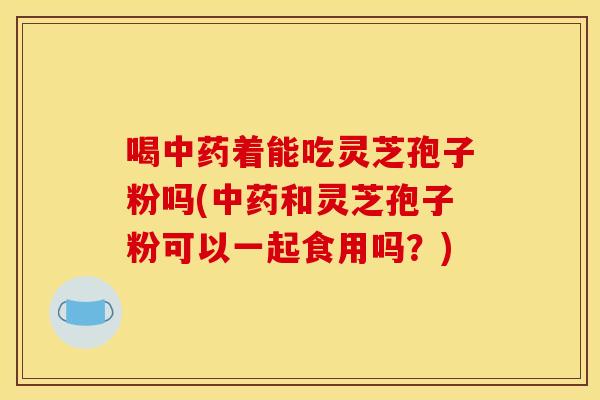 喝中药着能吃灵芝孢子粉吗(中药和灵芝孢子粉可以一起食用吗？)