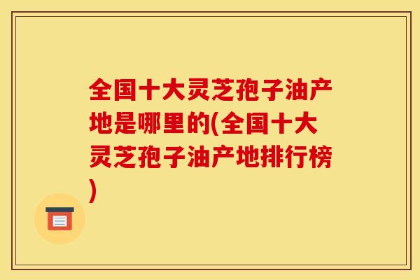 全国十大灵芝孢子油产地是哪里的(全国十大灵芝孢子油产地排行榜)