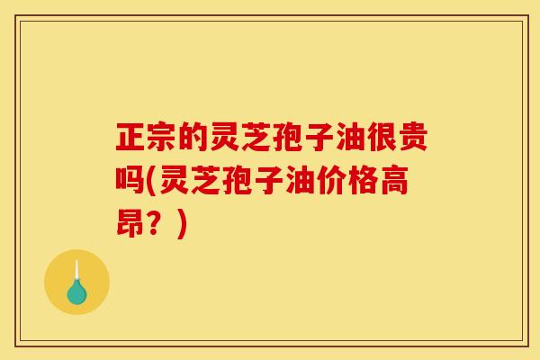 正宗的灵芝孢子油很贵吗(灵芝孢子油价格高昂？)