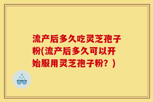 流产后多久吃灵芝孢子粉(流产后多久可以开始服用灵芝孢子粉？)