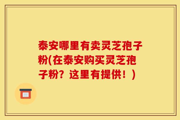 泰安哪里有卖灵芝孢子粉(在泰安购买灵芝孢子粉？这里有提供！)
