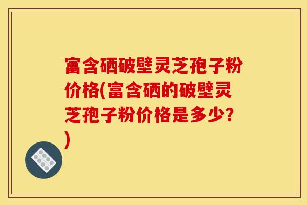 富含硒破壁灵芝孢子粉价格(富含硒的破壁灵芝孢子粉价格是多少？)