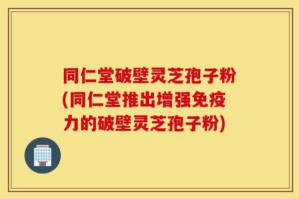 同仁堂破壁灵芝孢子粉(同仁堂推出增强免疫力的破壁灵芝孢子粉)