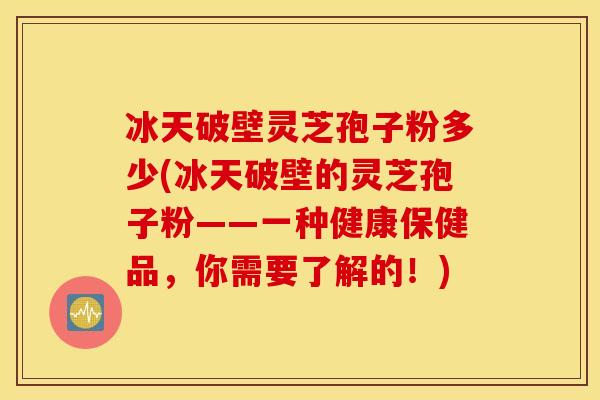 冰天破壁灵芝孢子粉多少(冰天破壁的灵芝孢子粉——一种健康保健品，你需要了解的！)