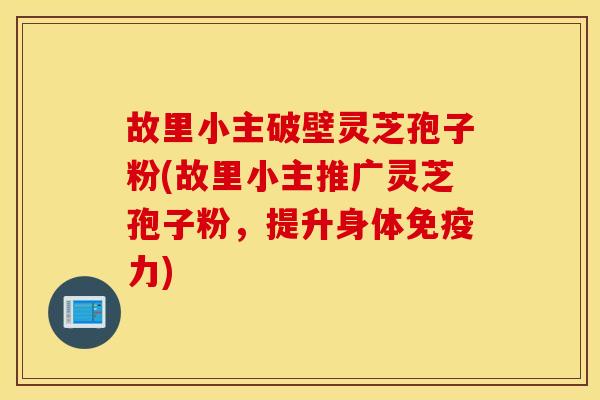 故里小主破壁灵芝孢子粉(故里小主推广灵芝孢子粉，提升身体免疫力)