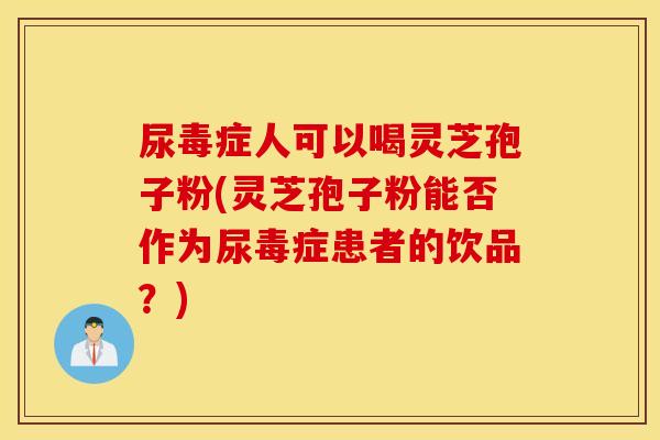 尿毒症人可以喝灵芝孢子粉(灵芝孢子粉能否作为尿毒症患者的饮品？)
