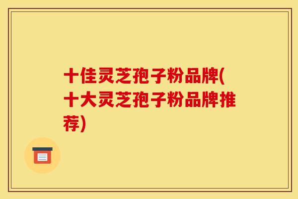 十佳灵芝孢子粉品牌(十大灵芝孢子粉品牌推荐)