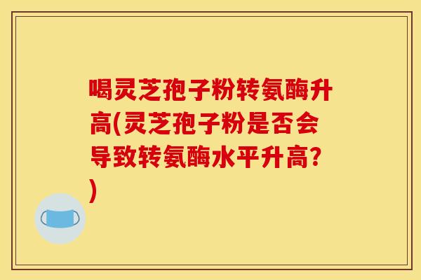 喝灵芝孢子粉转氨酶升高(灵芝孢子粉是否会导致转氨酶水平升高？)