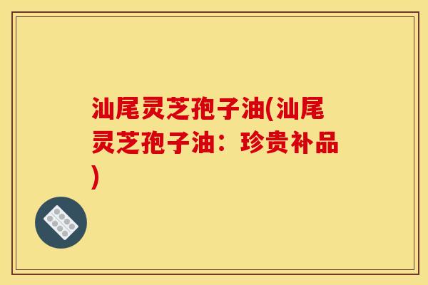 汕尾灵芝孢子油(汕尾灵芝孢子油：珍贵补品)
