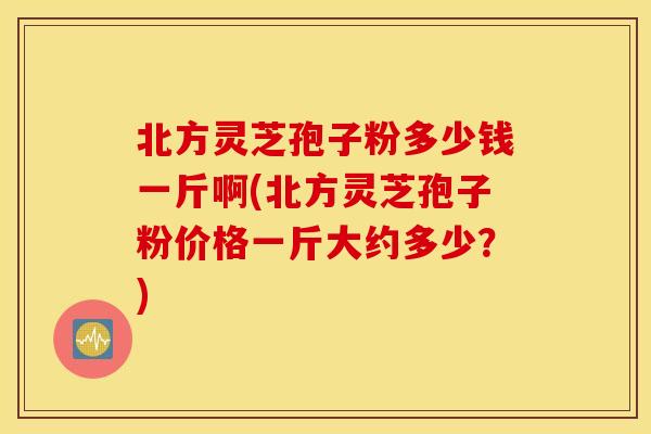 北方灵芝孢子粉多少钱一斤啊(北方灵芝孢子粉价格一斤大约多少？)