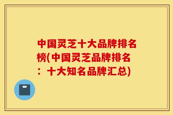 中国灵芝十大品牌排名榜(中国灵芝品牌排名：十大知名品牌汇总)