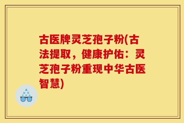 古医牌灵芝孢子粉(古法提取，健康护佑：灵芝孢子粉重现中华古医智慧)