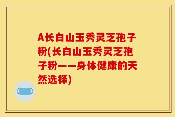 A长白山玉秀灵芝孢子粉(长白山玉秀灵芝孢子粉——身体健康的天然选择)