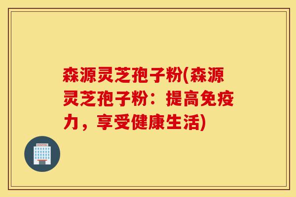 森源灵芝孢子粉(森源灵芝孢子粉：提高免疫力，享受健康生活)