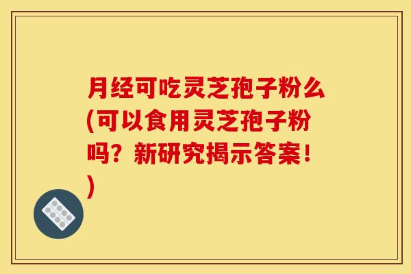 月经可吃灵芝孢子粉么(可以食用灵芝孢子粉吗？新研究揭示答案！)