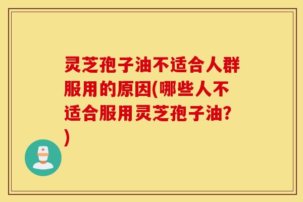 灵芝孢子油不适合人群服用的原因(哪些人不适合服用灵芝孢子油？)