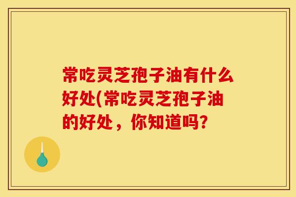 常吃灵芝孢子油有什么好处(常吃灵芝孢子油的好处，你知道吗？