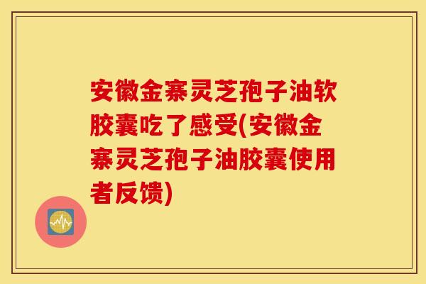 安徽金寨灵芝孢子油软胶囊吃了感受(安徽金寨灵芝孢子油胶囊使用者反馈)