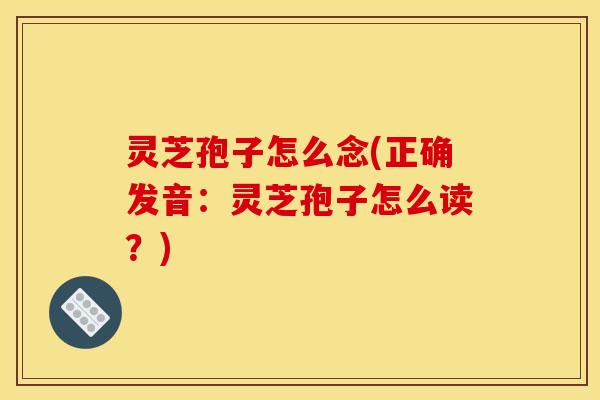 灵芝孢子怎么念(正确发音：灵芝孢子怎么读？)