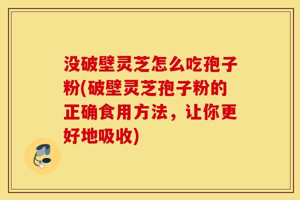 没破壁灵芝怎么吃孢子粉(破壁灵芝孢子粉的正确食用方法，让你更好地吸收)