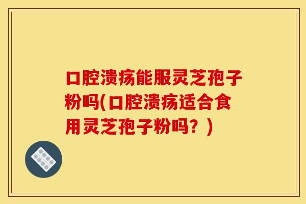 口腔溃疡能服灵芝孢子粉吗(口腔溃疡适合食用灵芝孢子粉吗？)