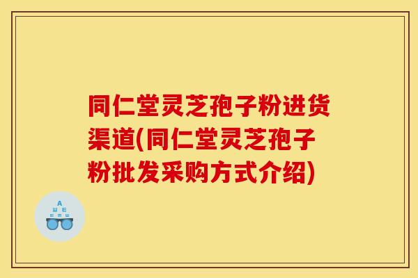 同仁堂灵芝孢子粉进货渠道(同仁堂灵芝孢子粉批发采购方式介绍)