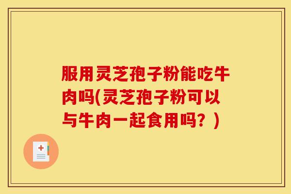 服用灵芝孢子粉能吃牛肉吗(灵芝孢子粉可以与牛肉一起食用吗？)