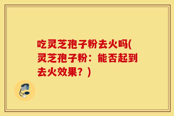 吃灵芝孢子粉去火吗(灵芝孢子粉：能否起到去火效果？)