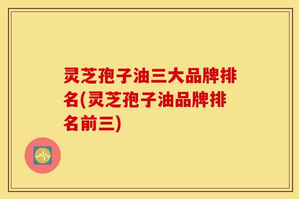 灵芝孢子油三大品牌排名(灵芝孢子油品牌排名前三)