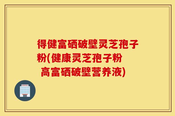 得健富硒破壁灵芝孢子粉(健康灵芝孢子粉  高富硒破壁营养液)