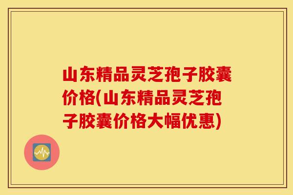 山东精品灵芝孢子胶囊价格(山东精品灵芝孢子胶囊价格大幅优惠)
