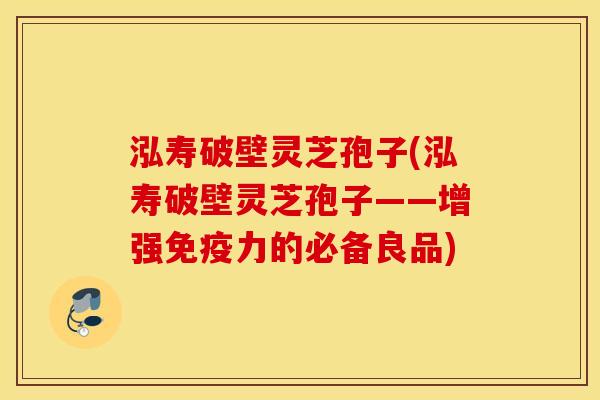 泓寿破壁灵芝孢子(泓寿破壁灵芝孢子——增强免疫力的必备良品)