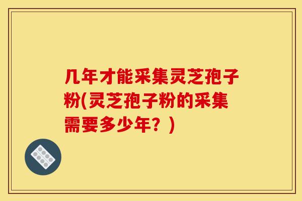 几年才能采集灵芝孢子粉(灵芝孢子粉的采集需要多少年？)