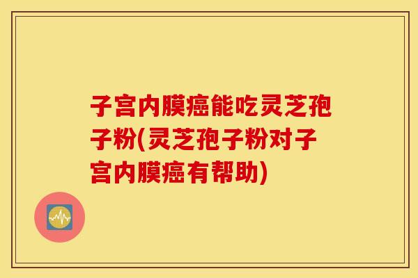 子宫内膜癌能吃灵芝孢子粉(灵芝孢子粉对子宫内膜癌有帮助)
