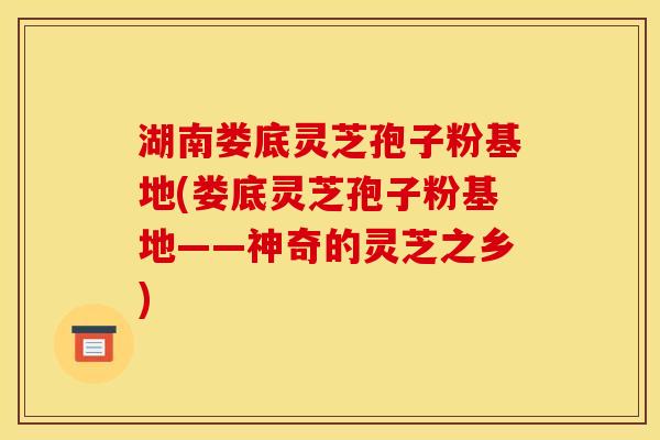湖南娄底灵芝孢子粉基地(娄底灵芝孢子粉基地——神奇的灵芝之乡)