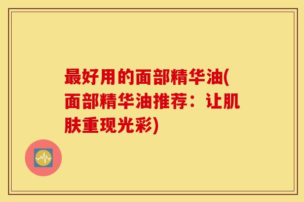 最好用的面部精华油(面部精华油推荐：让肌肤重现光彩)
