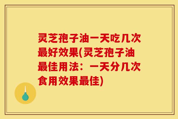 灵芝孢子油一天吃几次最好效果(灵芝孢子油最佳用法：一天分几次食用效果最佳)