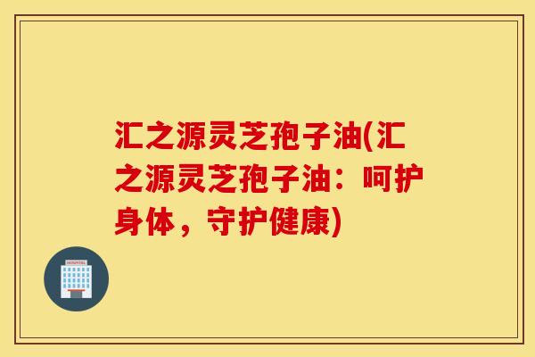 汇之源灵芝孢子油(汇之源灵芝孢子油：呵护身体，守护健康)