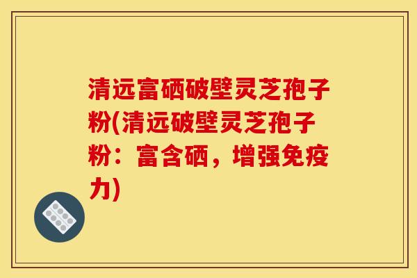 清远富硒破壁灵芝孢子粉(清远破壁灵芝孢子粉：富含硒，增强免疫力)