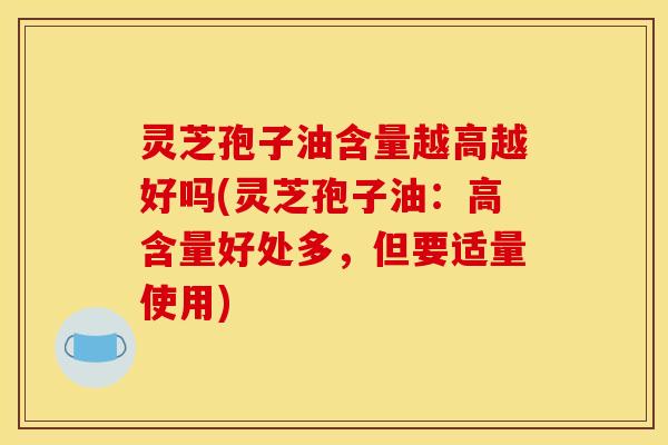 灵芝孢子油含量越高越好吗(灵芝孢子油：高含量好处多，但要适量使用)