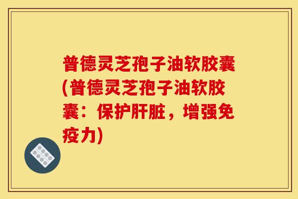普德灵芝孢子油软胶囊(普德灵芝孢子油软胶囊：保护肝脏，增强免疫力)
