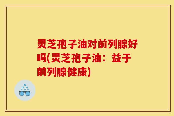 灵芝孢子油对前列腺好吗(灵芝孢子油：益于前列腺健康)