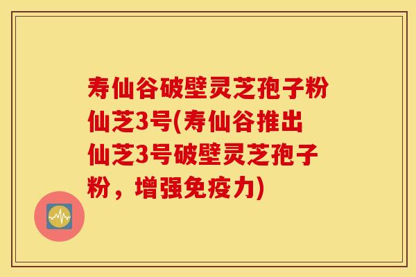 寿仙谷破壁灵芝孢子粉仙芝3号(寿仙谷推出仙芝3号破壁灵芝孢子粉，增强免疫力)