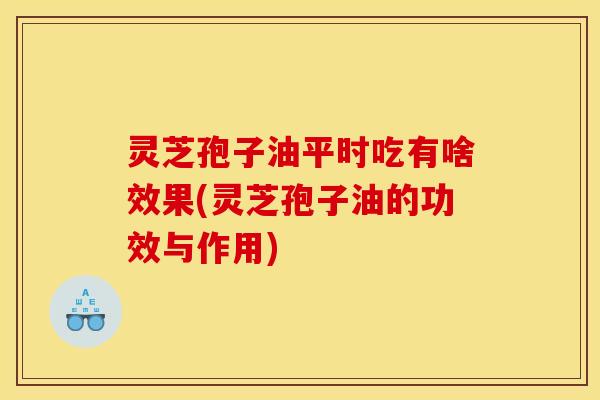 灵芝孢子油平时吃有啥效果(灵芝孢子油的功效与作用)
